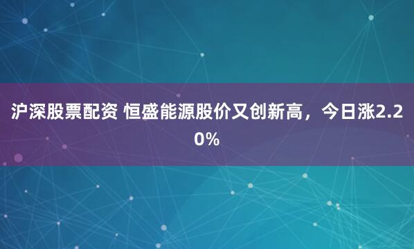 沪深股票配资 恒盛能源股价又创新高，今日涨2.20%
