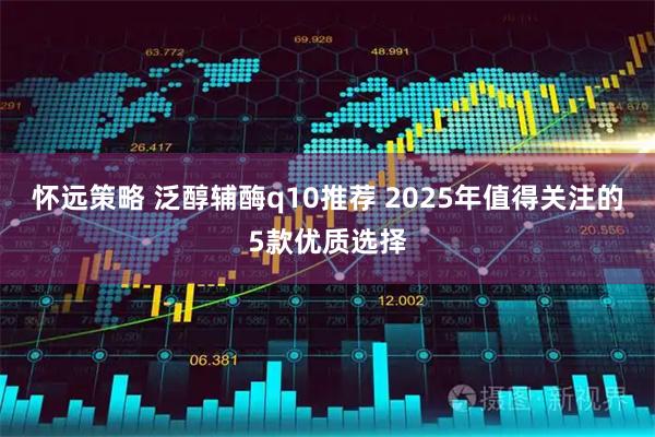 怀远策略 泛醇辅酶q10推荐 2025年值得关注的5款优质选择