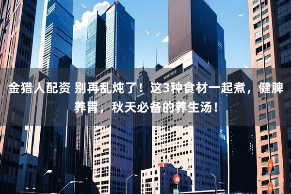 金猎人配资 别再乱炖了！这3种食材一起煮，健脾养胃，秋天必备的养生汤！