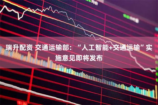瑞升配资 交通运输部：“人工智能+交通运输”实施意见即将发布