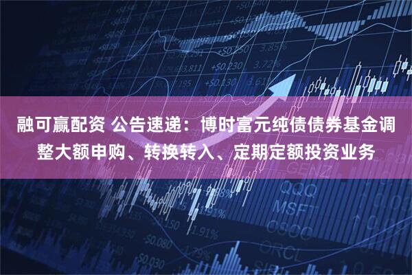 融可赢配资 公告速递：博时富元纯债债券基金调整大额申购、转换转入、定期定额投资业务