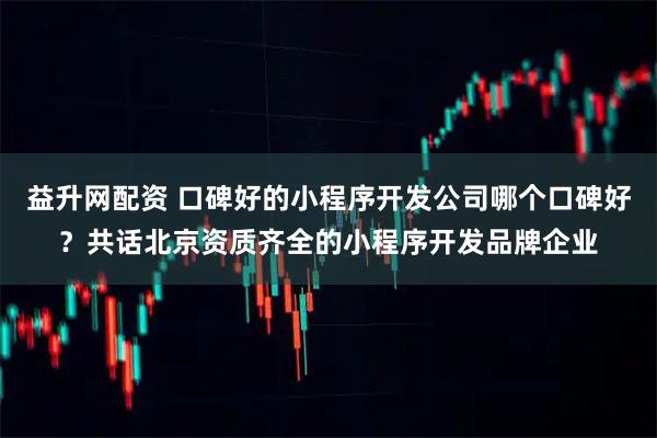 益升网配资 口碑好的小程序开发公司哪个口碑好？共话北京资质齐全的小程序开发品牌企业