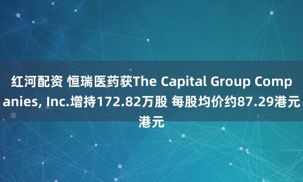红河配资 恒瑞医药获The Capital Group Companies, Inc.增持172.82万股 每股均价约87.29港元