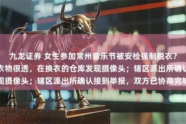 九龙证券 女生参加常州音乐节被安检强制脱衣？当事人：主办方提供的衣物很透，在换衣的仓库发现摄像头；辖区派出所确认接到举报，双方已协商完毕