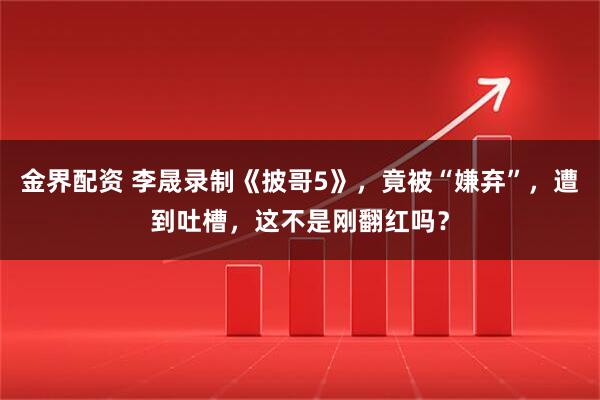 金界配资 李晟录制《披哥5》，竟被“嫌弃”，遭到吐槽，这不是刚翻红吗？