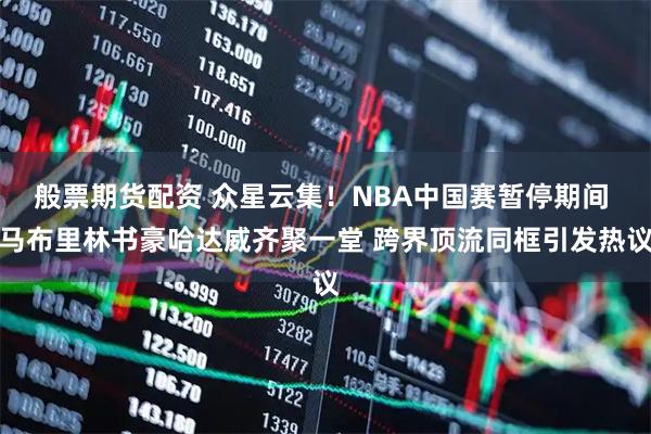 般票期货配资 众星云集！NBA中国赛暂停期间 马布里林书豪哈达威齐聚一堂 跨界顶流同框引发热议