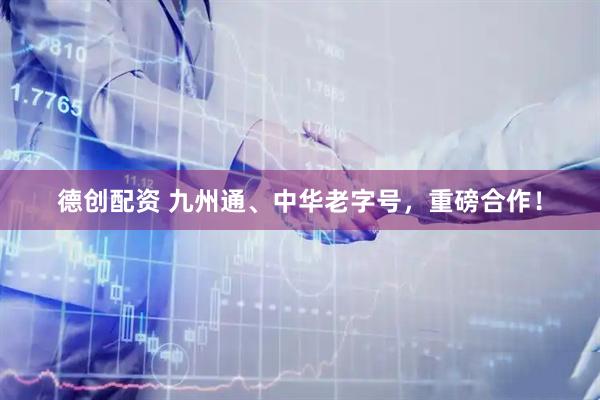 德创配资 九州通、中华老字号，重磅合作！