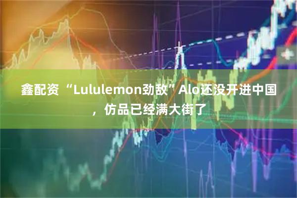 鑫配资 “Lululemon劲敌”Alo还没开进中国，仿品已经满大街了