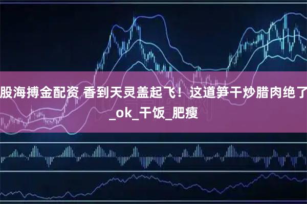 股海搏金配资 香到天灵盖起飞！这道笋干炒腊肉绝了_ok_干饭_肥瘦