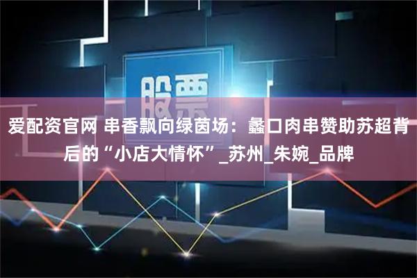 爱配资官网 串香飘向绿茵场：蠡口肉串赞助苏超背后的“小店大情怀”_苏州_朱婉_品牌