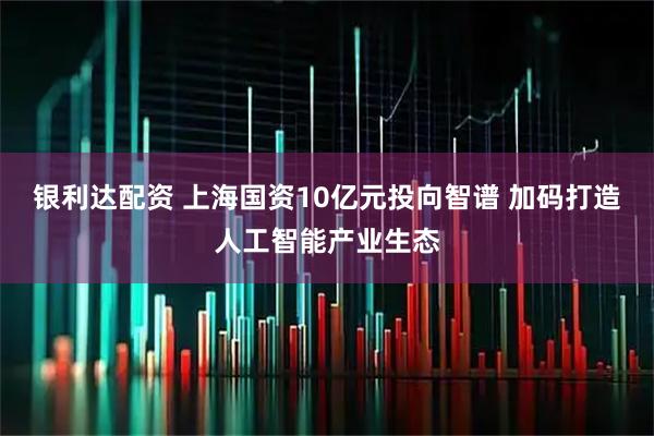 银利达配资 上海国资10亿元投向智谱 加码打造人工智能产业生态