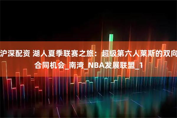 沪深配资 湖人夏季联赛之旅：超级第六人莱斯的双向合同机会_南湾_NBA发展联盟_1