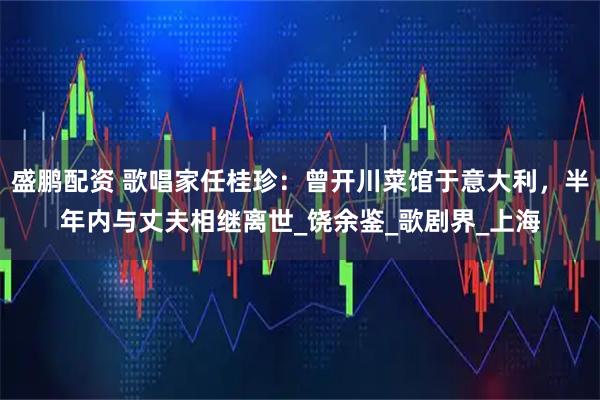 盛鹏配资 歌唱家任桂珍：曾开川菜馆于意大利，半年内与丈夫相继离世_饶余鉴_歌剧界_上海