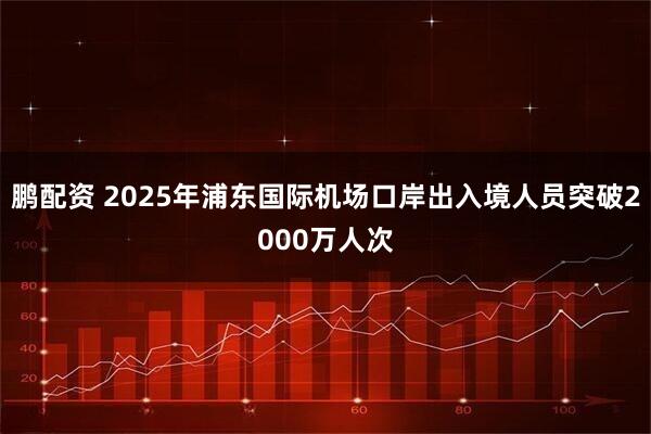鹏配资 2025年浦东国际机场口岸出入境人员突破2000万人次