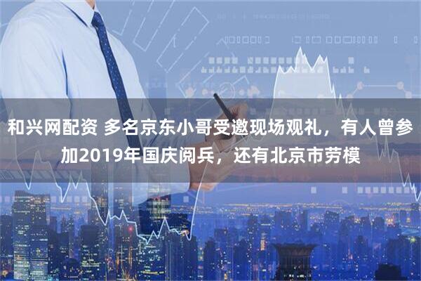 和兴网配资 多名京东小哥受邀现场观礼，有人曾参加2019年国庆阅兵，还有北京市劳模