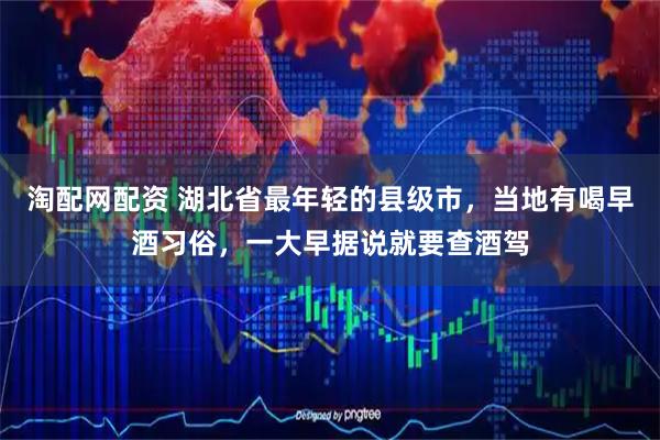 淘配网配资 湖北省最年轻的县级市，当地有喝早酒习俗，一大早据说就要查酒驾