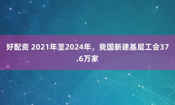 好配资 2021年至2024年，我国新建基层工会37.6万家