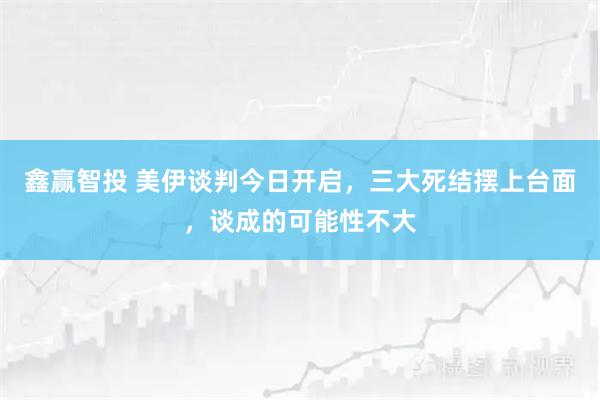 鑫赢智投 美伊谈判今日开启，三大死结摆上台面，谈成的可能性不大