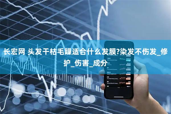 长宏网 头发干枯毛躁适合什么发膜?染发不伤发_修护_伤害_成分