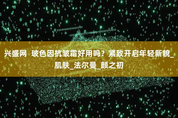 兴盛网  玻色因抗皱霜好用吗？紧致开启年轻新貌_肌肤_法尔曼_颜之初