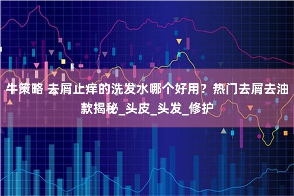 牛策略 去屑止痒的洗发水哪个好用？热门去屑去油款揭秘_头皮_头发_修护