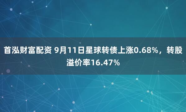 首泓财富配资 9月11日星球转债上涨0.68%，转股溢价率16.47%