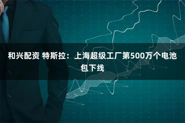 和兴配资 特斯拉：上海超级工厂第500万个电池包下线